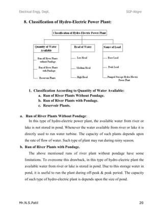 Electrical Engg. Dept. SGP-Atigre
Mr.N.S.Patil 20
8. Classification of Hydro-Electric Power Plant:
1. Classification According to Quantity of Water Available:
a. Run of River Plants Without Pondage.
b. Run of River Plants with Pondage.
c. Reservoir Plants.
a. Run of River Plants Without Pondage:
In this type of hydro-electric power plant, the available water from river or
lake is not stored in pond. Whenever the water available from river or lake it is
directly used to run water turbine. The capacity of such plants depends upon
the rate of flow of water. Such type of plant may run during rainy season.
b. Run of River Plants with Pondage.
The above mentioned runs of river plant without pondage have some
limitations. To overcome this drawback, in this type of hydro-electric plant the
available water from river or lake is stored in pond. Due to this storage water in
pond, it is useful to run the plant during off-peak & peak period. The capacity
of such type of hydro-electric plant is depends upon the size of pond.
 