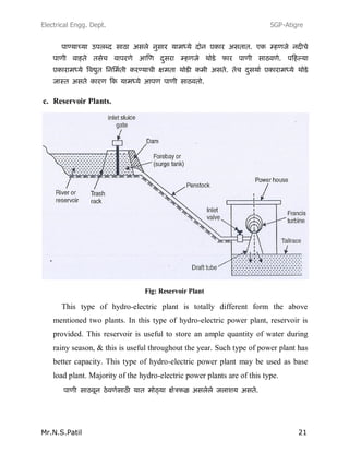 Electrical Engg. Dept. SGP-Atigre
Mr.N.S.Patil 21
c. Reservoir Plants.
Fig: Reservoir Plant
This type of hydro-electric plant is totally different form the above
mentioned two plants. In this type of hydro-electric power plant, reservoir is
provided. This reservoir is useful to store an ample quantity of water during
rainy season, & this is useful throughout the year. Such type of power plant has
better capacity. This type of hydro-electric power plant may be used as base
load plant. Majority of the hydro-electric power plants are of this type.
 