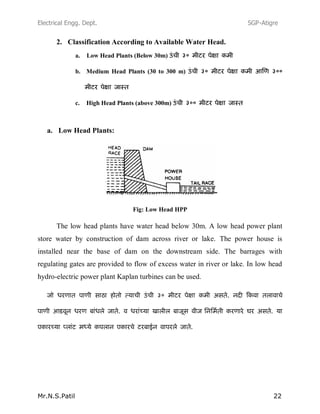 Electrical Engg. Dept. SGP-Atigre
Mr.N.S.Patil 22
2. Classification According to Available Water Head.
a. Low Head Plants (Below 30m)
b. Medium Head Plants (30 to 300 m)
c. High Head Plants (above 300m)
a. Low Head Plants:
Fig: Low Head HPP
The low head plants have water head below 30m. A low head power plant
store water by construction of dam across river or lake. The power house is
installed near the base of dam on the downstream side. The barrages with
regulating gates are provided to flow of excess water in river or lake. In low head
hydro-electric power plant Kaplan turbines can be used.
 