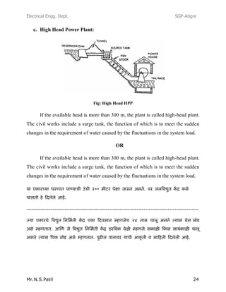 Electrical Engg. Dept. SGP-Atigre
Mr.N.S.Patil 24
c. High Head Power Plant:
Fig: High Head HPP
If the available head is more than 300 m, the plant is called high-head plant.
The civil works include a surge tank, the function of which is to meet the sudden
changes in the requirement of water caused by the fluctuations in the system load.
OR
If the available head is more than 300 m, the plant is called high-head plant.
The civil works include a surge tank, the function of which is to meet the sudden
changes in the requirement of water caused by the fluctuations in the system load.
----------------------------------------------------------------------------------------------------
 