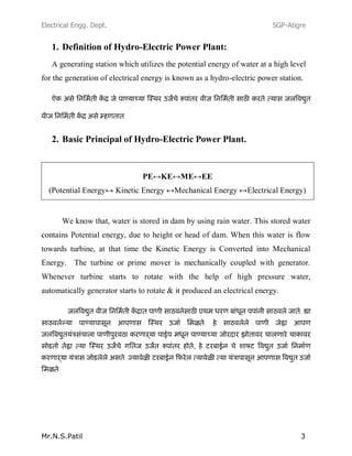 Electrical Engg. Dept. SGP-Atigre
Mr.N.S.Patil 3
1. Definition of Hydro-Electric Power Plant:
A generating station which utilizes the potential energy of water at a high level
for the generation of electrical energy is known as a hydro-electric power station.
2. Basic Principal of Hydro-Electric Power Plant.
PE↔KE↔ME↔EE
(Potential Energy↔ Kinetic Energy ↔Mechanical Energy ↔Electrical Energy)
We know that, water is stored in dam by using rain water. This stored water
contains Potential energy, due to height or head of dam. When this water is flow
towards turbine, at that time the Kinetic Energy is Converted into Mechanical
Energy. The turbine or prime mover is mechanically coupled with generator.
Whenever turbine starts to rotate with the help of high pressure water,
automatically generator starts to rotate & it produced an electrical energy.
,
 