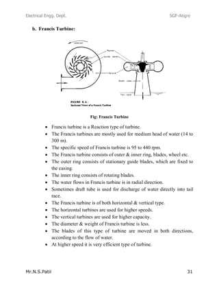 Electrical Engg. Dept. SGP-Atigre
Mr.N.S.Patil 31
b. Francis Turbine:
Fig: Francis Turbine
Francis turbine is a Reaction type of turbine.
The Francis turbines are mostly used for medium head of water (14 to
300 m).
The specific speed of Francis turbine is 95 to 440 rpm.
The Francis turbine consists of outer & inner ring, blades, wheel etc.
The outer ring consists of stationary guide blades, which are fixed to
the casing.
The inner ring consists of rotating blades.
The water flows in Francis turbine is in radial direction.
Sometimes draft tube is used for discharge of water directly into tail
race.
The Francis turbine is of both horizontal & vertical type.
The horizontal turbines are used for higher speeds.
The vertical turbines are used for higher capacity.
The diameter & weight of Francis turbine is less.
The blades of this type of turbine are moved in both directions,
according to the flow of water.
At higher speed it is very efficient type of turbine.
 