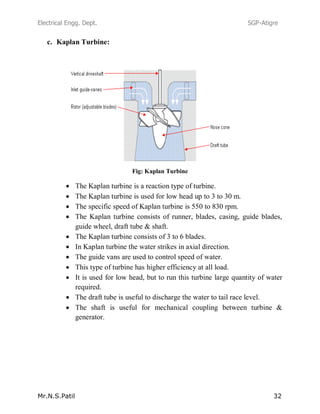 Electrical Engg. Dept. SGP-Atigre
Mr.N.S.Patil 32
c. Kaplan Turbine:
Fig: Kaplan Turbine
The Kaplan turbine is a reaction type of turbine.
The Kaplan turbine is used for low head up to 3 to 30 m.
The specific speed of Kaplan turbine is 550 to 830 rpm.
The Kaplan turbine consists of runner, blades, casing, guide blades,
guide wheel, draft tube & shaft.
The Kaplan turbine consists of 3 to 6 blades.
In Kaplan turbine the water strikes in axial direction.
The guide vans are used to control speed of water.
This type of turbine has higher efficiency at all load.
It is used for low head, but to run this turbine large quantity of water
required.
The draft tube is useful to discharge the water to tail race level.
The shaft is useful for mechanical coupling between turbine &
generator.
 