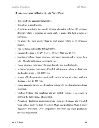 Electrical Engg. Dept. SGP-Atigre
Mr.N.S.Patil 34
10.Generators used in Hydro-Electric Power Plant:
It is 3-ph hydro generator (alternator).
It is robust in construction.
A separate excitation is given to separate alternator pole by DC generator
(Exciter) which is mounted on same shaft. It excites the field winding of
alternator.
To excite the main exciter there is pilot exciter which is of permanent
magnet.
The excitation voltage DC 110/220/300V.
Generated voltage is 3.3KV, 6.6Kv, 11KV, 17.5KV and 20 KV.
Number of poles of hydro generator (alternator). is more and is various from
6 to 120 and machines are salient pole type.
Hydro generator (alternator). Is large diameter and small is length.
In case of generator (alternator). Coupled with impulse turbine are horizontal
shaft and its speed is 100-1000 rpm.
In case of hydro generator couple with reaction turbine is vertical shaft and
its speed is low 20-500 rpm.
Hydro-generator is low speed machine compare to the steam turbine driven
generator.
Cooling System: The machines are air cooled, cooling is necessary to
improve the performance of generator.
Protection : Protection against run away (high speed) speeds are provided,
Over voltage under voltage protection, Over load protection Over & under
frequency protection, Over temperature protection are main protections
provided to generator.
 