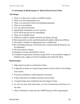 Electrical Engg. Dept. SGP-Atigre
Mr.N.S.Patil 35
11.Advantages & Disadvantages of Hydro-Electric Power Plant:
Advantages:
1. There is no fuel cost as water is available in nature.
2. There is no fuel transportation cost.
3. There is no necessity of fuel & ash handling equipment.
4. There is no air pollution.
5. It is very neat & clean plant.
6. Operating & maintenance cost are very low.
7. H.P.P can be put into service immediately.
8. There are no standby losses.
9. Efficiency of plant is highest and does not change with age.
10.Power generation can be controlled quickly & rapidly without any difficult.
11.This plant is suitable for supplying power to variable load.
12.By controlling discharge of water precisely, constant speed & frequency can
be maintained.
13.The life of plant is longest.
14.Generation cost per unit (KWH) is lowest.
15.In addition to generation of electric energy H.P.P. is also useful for supply of
drinking water, supply of water for irrigation and control the flood.
Disadvantages:
1. High capital cost due to construction of dam.
2. It depends on nature as it require huge amount of water which is store during
rainy season.
3. Firm power (Output) is totally depends on monsoon.
4. It takes long time for complete erecting of power plant.
5. It requires large area (catchment) area for storage of water.
6. As sites are away from load centre, so cost of transmission and losses in it
are more.
7. There is limitation to select the site of HPP because of their requirements.
 