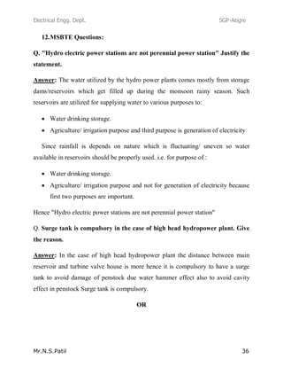 Electrical Engg. Dept. SGP-Atigre
Mr.N.S.Patil 36
12.MSBTE Questions:
Q. "Hydro electric power stations are not perennial power station" Justify the
statement.
Answer: The water utilized by the hydro power plants comes mostly from storage
dams/reservoirs which get filled up during the monsoon rainy season. Such
reservoirs are utilized for supplying water to various purposes to:
Water drinking storage.
Agriculture/ irrigation purpose and third purpose is generation of electricity
Since rainfall is depends on nature which is fluctuating/ uneven so water
available in reservoirs should be properly used. i.e. for purpose of :
Water drinking storage.
Agriculture/ irrigation purpose and not for generation of electricity because
first two purposes are important.
Hence "Hydro electric power stations are not perennial power station"
Q. Surge tank is compulsory in the case of high head hydropower plant. Give
the reason.
Answer: In the case of high head hydropower plant the distance between main
reservoir and turbine valve house is more hence it is compulsory to have a surge
tank to avoid damage of penstock due water hammer effect also to avoid cavity
effect in penstock Surge tank is compulsory.
OR
 