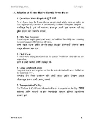 Electrical Engg. Dept. SGP-Atigre
Mr.N.S.Patil 5
4. Selection of Site for Hydro-Electric Power Plant:
1. Quantity of Water Required:
As we know that, the hydro-electric power plant totally runs on water, so
that ample quantity of water is continuously available throughout the year.
2. Hilly Area Required:
For storage of ample quantity of water, both side of dam hilly area or strong
mountains required for storage of water.
3. Civil Work:
It should have strong foundation or the cost of foundation should be as low
as possible.
4. Large Catchment Area:
Large catchment area required, so that the water in it should never fall below
the minimum level.
5. Transportation Facility:
For Workers & Civil Material required better transportation facility.
 