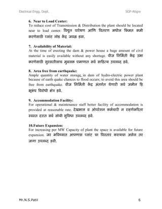 Electrical Engg. Dept. SGP-Atigre
Mr.N.S.Patil 6
6. Near to Load Center:
To reduce cost of Transmission & Distribution the plant should be located
near to load center.
7. Availability of Material:
At the time of erecting the dam & power house a huge amount of civil
material is easily available without any shortage.
--
8. Area free from earthquake:
Ample quantity of water storage in dam of hydro-electric power plant
because of earth quake chances to flood occurs; to avoid this area should be
free from earthquake.
9. Accommodation Facility:
For operational & maintenance staff better facility of accommodation is
provided at reasonable rate.
10.Future Expansion:
For increasing per MW Capacity of plant the space is available for future
expansion.
 