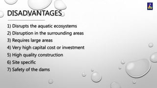DISADVANTAGES
1) Disrupts the aquatic ecosystems
2) Disruption in the surrounding areas
3) Requires large areas

4) Very high capital cost or investment
5) High quality construction
6) Site specific
7) Safety of the dams

 