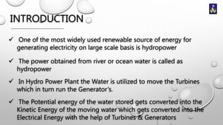 INTRODUCTION
 One of the most widely used renewable source of energy for
generating electricity on large scale basis is hydropower
 The power obtained from river or ocean water is called as
hydropower
 In Hydro Power Plant the Water is utilized to move the Turbines
which in turn run the Generator’s.
 The Potential energy of the water stored gets converted into the
Kinetic Energy of the moving water which gets converted into the
Electrical Energy with the help of Turbines & Generators

 