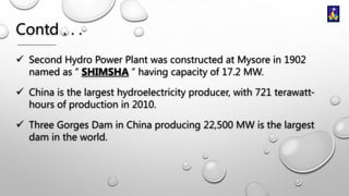 Contd . . .
 Second Hydro Power Plant was constructed at Mysore in 1902
named as “ SHIMSHA ” having capacity of 17.2 MW.
 China is the largest hydroelectricity producer, with 721 terawatthours of production in 2010.
 Three Gorges Dam in China producing 22,500 MW is the largest
dam in the world.

 