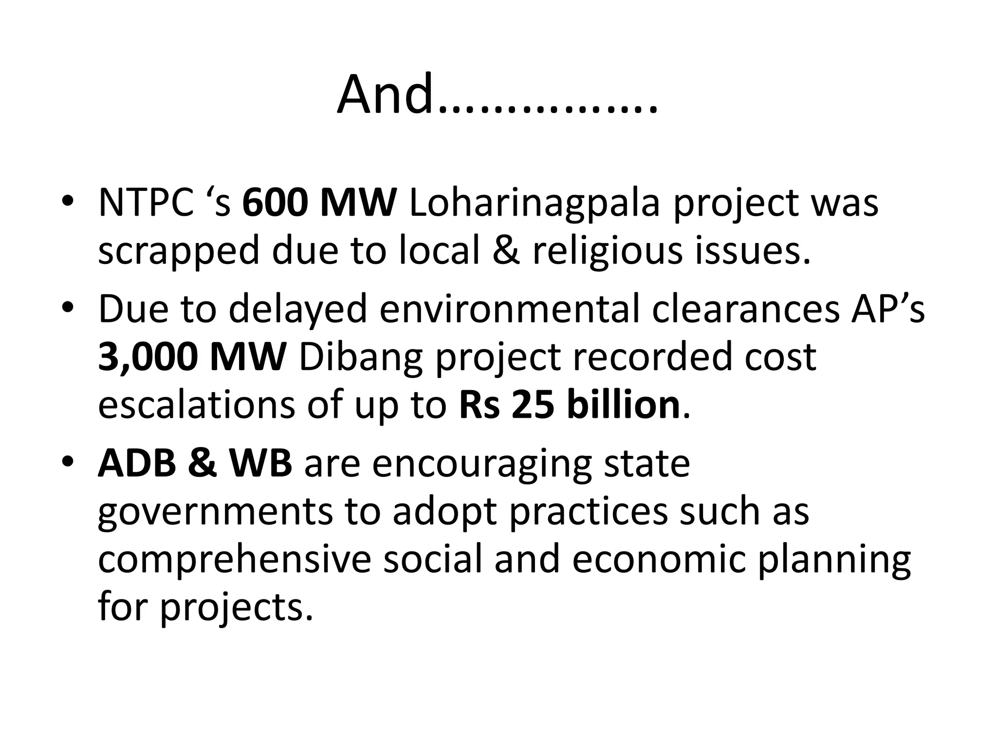 And…………….
• NTPC ‘s 600 MW Loharinagpala project was
scrapped due to local & religious issues.
• Due to delayed environmental clearances AP’s
3,000 MW Dibang project recorded cost
escalations of up to Rs 25 billion.
• ADB & WB are encouraging state
governments to adopt practices such as
comprehensive social and economic planning
for projects.
 