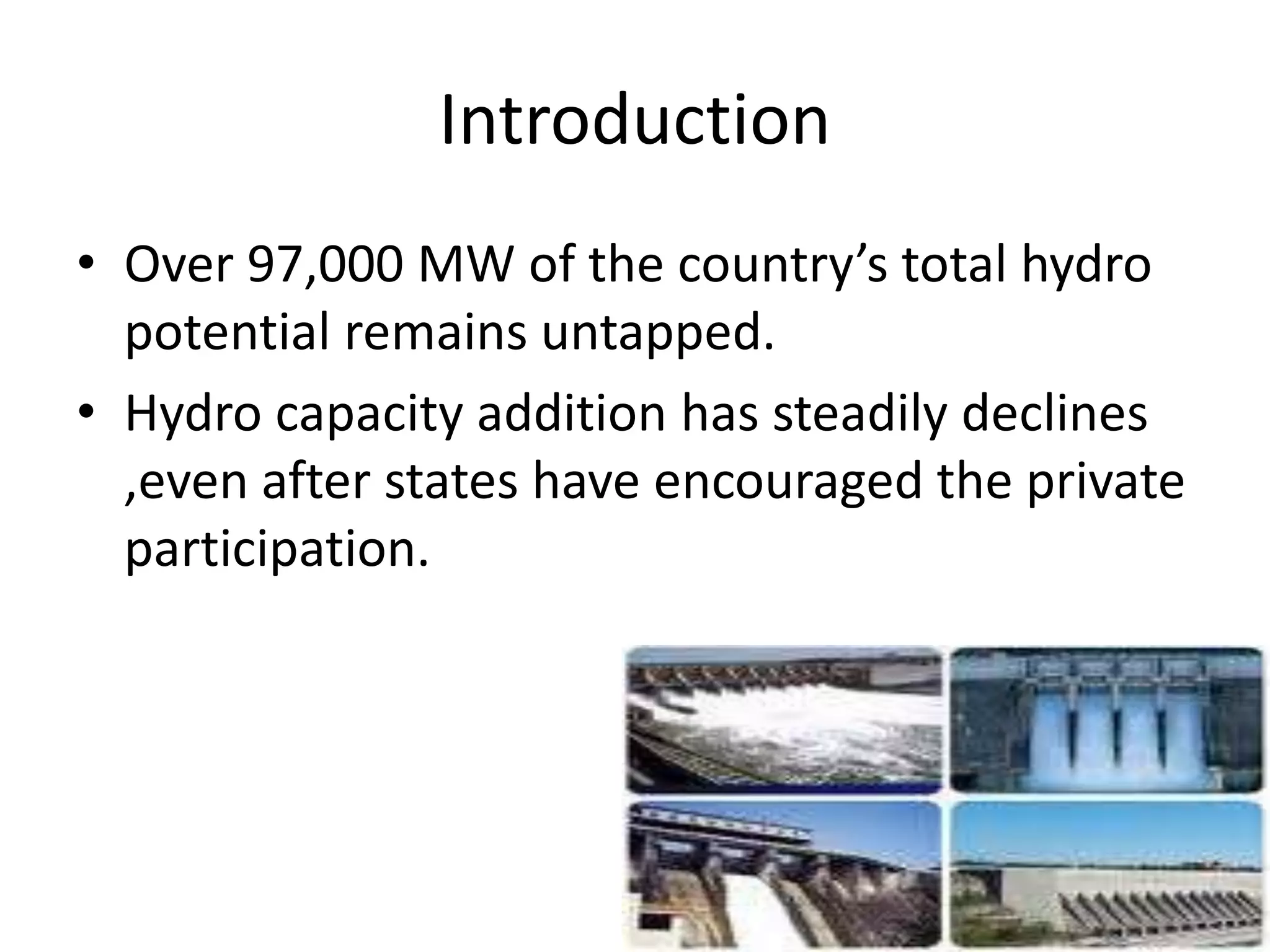 Introduction
• Over 97,000 MW of the country’s total hydro
potential remains untapped.
• Hydro capacity addition has steadily declines
,even after states have encouraged the private
participation.
 
