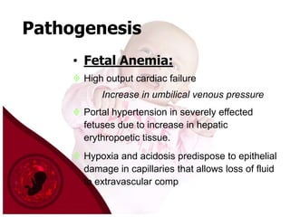 Pathogenesis
• Fetal Anemia:
 High output cardiac failure
Increase in umbilical venous pressure
 Portal hypertension in severely effected
fetuses due to increase in hepatic
erythropoetic tissue.
 Hypoxia and acidosis predispose to epithelial
damage in capillaries that allows loss of fluid
to extravascular comp

 