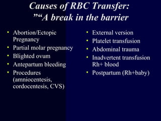 Causes of RBC Transfer:
“A break in the barrier”
• Abortion/Ectopic
Pregnancy
• Partial molar pregnancy
• Blighted ovum
• Antepartum bleeding
• Procedures
(amniocentesis,
cordocentesis, CVS)
• External version
• Platelet transfusion
• Abdominal trauma
• Inadvertent transfusion
Rh+ blood
• Postpartum (Rh+baby)
 
