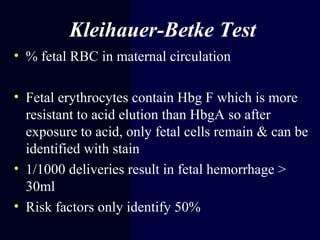 Kleihauer-Betke Test
• % fetal RBC in maternal circulation
• Fetal erythrocytes contain Hbg F which is more
resistant to acid elution than HbgA so after
exposure to acid, only fetal cells remain & can be
identified with stain
• 1/1000 deliveries result in fetal hemorrhage >
30ml
• Risk factors only identify 50%
 