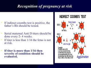 Recognition of pregnancy at risk
•First ante-natal visit check blood group,
antibody screening.
• If indirect coombs test is positive, the
father’s Rh should be tested.
• Serial maternal Anti D titers should be
done every 2- 4 weeks.
• If titer is less than 1/16 the fetus is not
at risk.
• If titer is more than 1/16 then
severity of condition should be
evaluated.
 