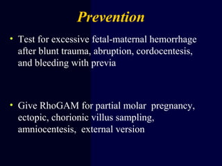 Prevention
• Test for excessive fetal-maternal hemorrhage
after blunt trauma, abruption, cordocentesis,
and bleeding with previa
• Give RhoGAM for partial molar pregnancy,
ectopic, chorionic villus sampling,
amniocentesis, external version
 