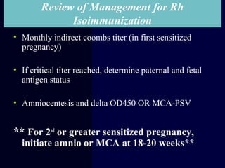Review of Management for Rh
Isoimmunization
• Monthly indirect coombs titer (in first sensitized
pregnancy)
• If critical titer reached, determine paternal and fetal
antigen status
• Amniocentesis and delta OD450 OR MCA-PSV
** For 2nd
or greater sensitized pregnancy,
initiate amnio or MCA at 18-20 weeks**
 