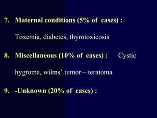 7. Maternal conditions (5% of cases) :
Toxemia, diabetes, thyrotoxicosis
8. Miscellaneous (10% of cases) : Cystic
hygroma, wilms’ tumor – teratoma
9. -Unknown (20% of cases) :
 