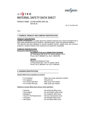 MATERIAL SAFETY DATA SHEET
PRODUCT NAME : LIQTRO HYDRO SAFE OIL
               ISO VG 46
                                                                                            REV. 01ST DECEMBER 2005



Page 1

-------------------------------------------------------------------------------------
1. CHEMICAL PRODUCT AND COMPANY IDENTIFICATION
--------------------------------------------------------------------------------------
PRODUCT DESCRIPTION:
LIQTRO HYDROSAFE is a water glycol fire resistant hydraulic fluid, which formulated with a
high quality polyalkylene glycol thickener, diethylene glycol, water and selected additives.
The lubricant has been designed to provide excellent lubricity, reliable wear and corrosion
protection, oxidative stability, foam resistance and elastomer compability

COMPANY IDENTIFICATION:
Smessindo Sakti Mandraguna
                 BLENDING PLAN and LABORATORY DIVISION
                 Jln. Diponegoro KM 40 No. 62 Tambun-Bekasi 17510
                 Phone. 62-21 8808620 Fax. 62-21- 88354786

                           OFFICE
                           Manara Era Building # 10-03
                           Jl. Raya Senen Kav. 135-137 Jakarta 10410
                           Phone. 62-21-3862426, Fax: 62-21-3863448


-------------------------------------------------------------------------------------
2. HAZARDS IDENTIFICATION
-------------------------------------------------------------------------------------
Harmful effect due to exposition to product.

          • For Inhalation                            :   Mists may cause respiratory irritation
          • For Ingestion                             :   Not point out
          • For Contact With Skin                     :   May cause mild irritation
          • For Contact Wit Eyes                      :   May cause eye irritation

Delayed or prompt effect due to long or short exposition

          • Sensitize                                 :   No sensitizing effect know
          • Carcinogenic                              :   No carcinogenic effect know
          • Mutagenic                                 :   No mutagenic effect know
          • Toxic for The Reproduction                :   No toxic reproduction know
          • Teratogen                                 :   No teratogen effect know
          • Narcotized                                :   No narcotized effect know
 