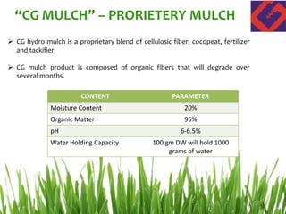  CG hydro mulch is a proprietary blend of cellulosic fiber, cocopeat, fertilizer
and tackifier.
 CG mulch product is composed of organic fibers that will degrade over
several months.
CONTENT PARAMETER
Moisture Content 20%
Organic Matter 95%
pH 6-6.5%
Water Holding Capacity 100 gm DW will hold 1000
grams of water
“CG MULCH” – PRORIETERY MULCH
 