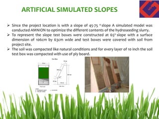  Since the project location is with a slope of 45-75 o slope A simulated model was
conducted AMNION to optimize the different contents of the hydroseeding slurry.
 To represent the slope test boxes were constructed at 65o slope with a surface
dimension of 106cm by 63cm wide and test boxes were covered with soil from
project site.
 The soil was compacted like natural conditions and for every layer of 10 inch the soil
test box was compacted with use of ply board.
ARTIFICIAL SIMULATED SLOPES
 