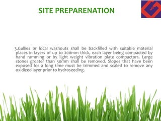 3.Gullies or local washouts shall be backfilled with suitable material
places in layers of up to 200mm thick, each layer being compacted by
hand ramming or by light weight vibration plate compactors. Large
stones greater than 50mm shall be removed. Slopes that have been
exposed for a long time must be trimmed and scaled to remove any
oxidized layer prior to hydroseeding.
SITE PREPARENATION
 
