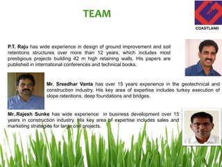 TEAM
P.T. Raju has wide experience in design of ground improvement and soil
retentions structures over more than 12 years, which includes most
prestigious projects building 42 m high retaining walls. His papers are
published in international conferences and technical books.
Mr. Sreedhar Vanta has over 15 years experience in the geotechnical and
construction industry. His key area of expertise includes turkey execution of
slope retentions, deep foundations and bridges.
Mr..Rajesh Sunke has wide experience in business development over 15
years in construction industry. His key area of expertise includes sales and
marketing strategies for large civil projects.
COASTLAND
 