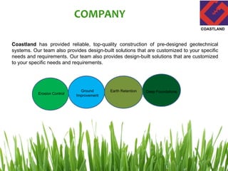 COMPANY
Coastland has provided reliable, top-quality construction of pre-designed geotechnical
systems. Our team also provides design-built solutions that are customized to your specific
needs and requirements. Our team also provides design-built solutions that are customized
to your specific needs and requirements.
COASTLAND
Erosion Control
Ground
Improvement
Earth Retention Deep Foundations
 