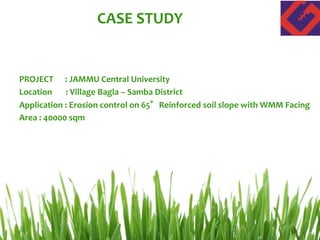 CASE STUDY
PROJECT : JAMMU Central University
Location : Village Bagla – Samba District
Application : Erosion control on 65°Reinforced soil slope with WMM Facing
Area : 40000 sqm
 