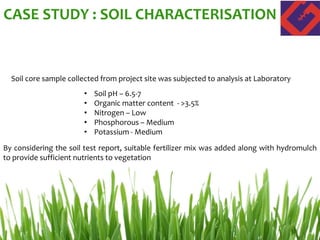 CASE STUDY : SOIL CHARACTERISATION
Soil core sample collected from project site was subjected to analysis at Laboratory
• Soil pH – 6.5-7
• Organic matter content - >3.5%
• Nitrogen – Low
• Phosphorous – Medium
• Potassium - Medium
By considering the soil test report, suitable fertilizer mix was added along with hydromulch
to provide sufficient nutrients to vegetation
 