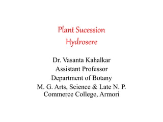 Plant Sucession
Hydrosere
Dr. Vasanta Kahalkar
Assistant Professor
Department of Botany
M. G. Arts, Science & Late N. P.
Commerce College, Armori
 