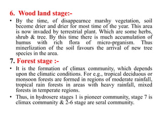 6. Wood land stage:-
• By the time, of disappearnce marshy vegetation, soil
become drier and drier for most time of the year. This area
is now invaded by terrestrial plant. Which are some herbs,
shrub & tree. By this time there is much accumulation of
humus with rich flora of micro-prganism. Thus
minerlization of the soil favours the arrival of new tree
species in the area.
7. Forest stage :-
• It is the formation of climax community, which depends
upon the climatic conditions. For e.g., tropical deciduous or
monsoon forests are formed in regions of moderate rainfall,
tropical rain forests in areas with heavy rainfall, mixed
forests in temperate regions.
• Thus, in hydrosere stages 1 is pioneer community, stage 7 is
climax community & 2-6 stage are seral community.
 