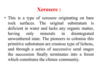 Xerosere :
• This is a type of xerosere originating on bare
rock surfaces. The original substratum is
deficient in water and lacks any organic matter,
having only minerals in disintegrated
unweathered state. The pioneers to colonise this
primitive substratum are crustose type of lichens,
and through a series of successive seral stages
the succession finally terminates into a forest
which constitutes the climax community.
 