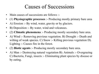 Causes of Successions
• Main causes of successions are follows :-
• (1) Physiographic processes :- Producing mostly primary bare area
• A) Erosion :- By wind, water, gravity or by glaciers.
• B) Deposition :- By water, wind and volcanoes.
• (2) Climatic phenomena :- Producing mostly secondary bare area.
• A) Wind :- Removing previous vegetation. B) Drought :- Death and
wilting of weak species. C) Snow :- Killing previous vegetation D).
Lighting :- Causes fire in the forest.
• (2) Biotic agents :- Producing mostly secondary bare area.
• A) Man :- Destroying natural vegetation B). Animals :- Overgrazing
C) Bacteria, Fungi, insects :- Eliminating plant species by disease or
by eating.
 