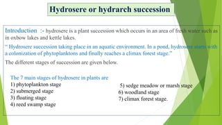 Hydrosere or hydrarch succession
Introduction :- hydrosere is a plant succession which occurs in an area of fresh water such as
in oxbow lakes and kettle lakes.
“ Hydrosere succession taking place in an aquatic environment. In a pond, hydrosere starts with
a colonization of phytoplanktons and finally reaches a climax forest stage.”
The different stages of succession are given below.
The 7 main stages of hydrosere in plants are
1) phytoplankton stage
2) submerged stage
3) floating stage
4) reed swamp stage
5) sedge meadow or marsh stage
6) woodland stage
7) climax forest stage.
 
