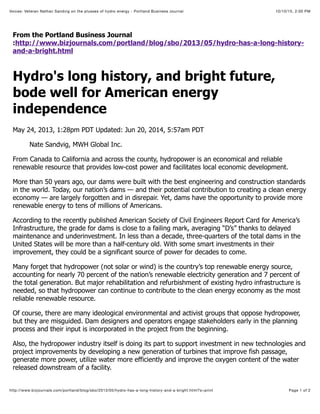 10/10/15, 2:00 PMVoices: Veteran Nathan Sandvig on the plusses of hydro energy - Portland Business Journal
Page 1 of 2http://www.bizjournals.com/portland/blog/sbo/2013/05/hydro-has-a-long-history-and-a-bright.html?s=print
From the Portland Business Journal
:http://www.bizjournals.com/portland/blog/sbo/2013/05/hydro-has-a-long-history-
and-a-bright.html
Hydro's long history, and bright future,
bode well for American energy
independence
May 24, 2013, 1:28pm PDT Updated: Jun 20, 2014, 5:57am PDT
Nate Sandvig, MWH Global Inc.
From Canada to California and across the county, hydropower is an economical and reliable
renewable resource that provides low-cost power and facilitates local economic development.
More than 50 years ago, our dams were built with the best engineering and construction standards
in the world. Today, our nation’s dams — and their potential contribution to creating a clean energy
economy — are largely forgotten and in disrepair. Yet, dams have the opportunity to provide more
renewable energy to tens of millions of Americans.
According to the recently published American Society of Civil Engineers Report Card for America’s
Infrastructure, the grade for dams is close to a failing mark, averaging “D’s” thanks to delayed
maintenance and underinvestment. In less than a decade, three-quarters of the total dams in the
United States will be more than a half-century old. With some smart investments in their
improvement, they could be a significant source of power for decades to come.
Many forget that hydropower (not solar or wind) is the country’s top renewable energy source,
accounting for nearly 70 percent of the nation’s renewable electricity generation and 7 percent of
the total generation. But major rehabilitation and refurbishment of existing hydro infrastructure is
needed, so that hydropower can continue to contribute to the clean energy economy as the most
reliable renewable resource.
Of course, there are many ideological environmental and activist groups that oppose hydropower,
but they are misguided. Dam designers and operators engage stakeholders early in the planning
process and their input is incorporated in the project from the beginning.
Also, the hydropower industry itself is doing its part to support investment in new technologies and
project improvements by developing a new generation of turbines that improve fish passage,
generate more power, utilize water more efficiently and improve the oxygen content of the water
released downstream of a facility.
 