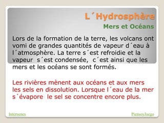 L´Hydrosphère
                                 Mers et Océans

  Lors de la formation de la terre, les volcans ont
  vomi de grandes quantités de vapeur d´eau à
  l´atmosphère. La terre s´est refroidie et la
  vapeur s´est condensée, c´est ainsi que les
  mers et les océans se sont formés.

  Les rivières mènent aux océans et aux mers
  les sels en dissolution. Lorsque l´eau de la mer
  s´évapore le sel se concentre encore plus.

Internenes                                 PiensoyJuego
 