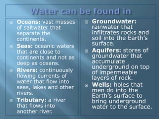    Oceans: vast masses        Groundwater:
    of saltwater that           rainwater that
    separate the                infiltrates rocks and
    continents.                 soil into the Earth’s
   Seas: oceanic waters        surface.
    that are close to          Aquifers: stores of
    continents and not as       groundwater that
    deep as oceans.             accumulate
                                underground on top
   Rivers: continuously        of impermeable
    flowing currents of         layers of rock.
    water that flow into
    seas, lakes and other      Wells: holes that
    rivers.                     men do into the
                                Earth’s surface to
   Tributary: a river          bring underground
    that flows into             water to the surface.
    another river.
 