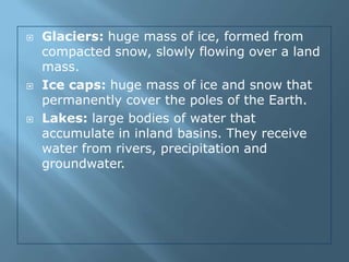    Glaciers: huge mass of ice, formed from
    compacted snow, slowly flowing over a land
    mass.
   Ice caps: huge mass of ice and snow that
    permanently cover the poles of the Earth.
   Lakes: large bodies of water that
    accumulate in inland basins. They receive
    water from rivers, precipitation and
    groundwater.
 