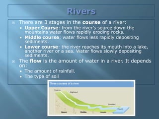    There are 3 stages in the course of a river:
       Upper Course: from the river’s source down the
        mountains water flows rapidly eroding rocks.
       Middle course: water flows less rapidly depositing
        sediments.
       Lower course: the river reaches its mouth into a lake,
        another river or a sea. Water flows slowly depositing
        sediments.
   The flow is the amount of water in a river. It depends
    on:
       The amount of rainfall.
       The type of soil
 