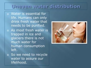    Water is essential for
    life. Humans can only
    drink fresh water that
    needs to be purified.
   As most fresh water is
    trapped in ice and
    glaciers there is not
    much water for
    human consumption
    left.
   So we need to recycle
    water to assure our
    lifelihood.
 