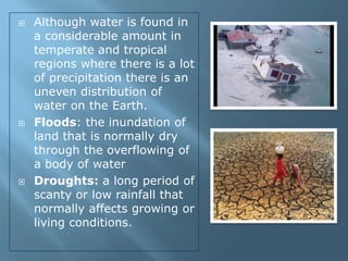    Although water is found in
    a considerable amount in
    temperate and tropical
    regions where there is a lot
    of precipitation there is an
    uneven distribution of
    water on the Earth.
   Floods: the inundation of
    land that is normally dry
    through the overflowing of
    a body of water
   Droughts: a long period of
    scanty or low rainfall that
    normally affects growing or
    living conditions.
 