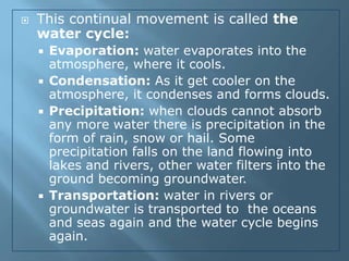    This continual movement is called the
    water cycle:
       Evaporation: water evaporates into the
        atmosphere, where it cools.
       Condensation: As it get cooler on the
        atmosphere, it condenses and forms clouds.
       Precipitation: when clouds cannot absorb
        any more water there is precipitation in the
        form of rain, snow or hail. Some
        precipitation falls on the land flowing into
        lakes and rivers, other water filters into the
        ground becoming groundwater.
       Transportation: water in rivers or
        groundwater is transported to the oceans
        and seas again and the water cycle begins
        again.
 