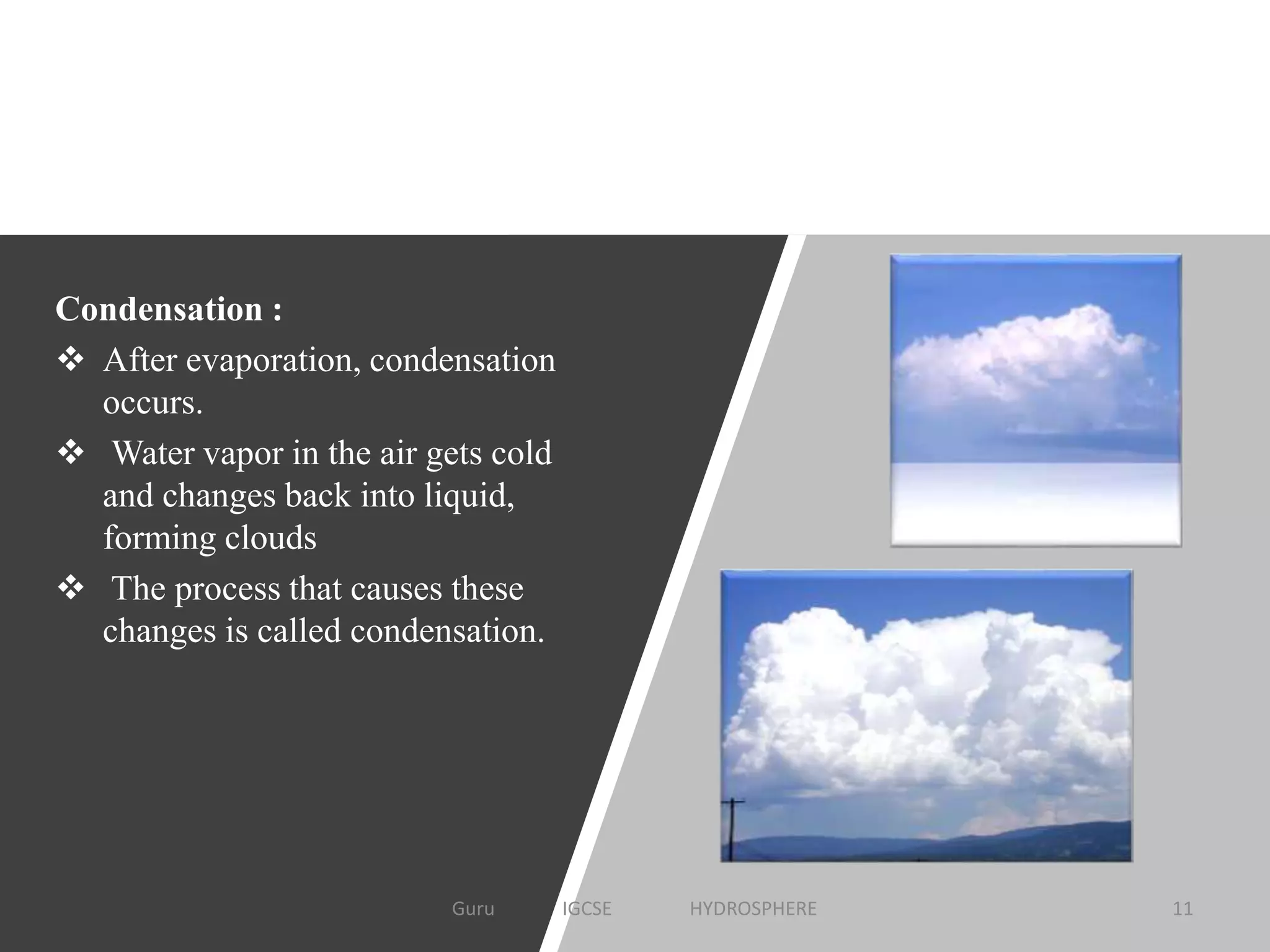 Condensation :
 After evaporation, condensation
occurs.
 Water vapor in the air gets cold
and changes back into liquid,
forming clouds
 The process that causes these
changes is called condensation.
11Guru IGCSE HYDROSPHERE
 