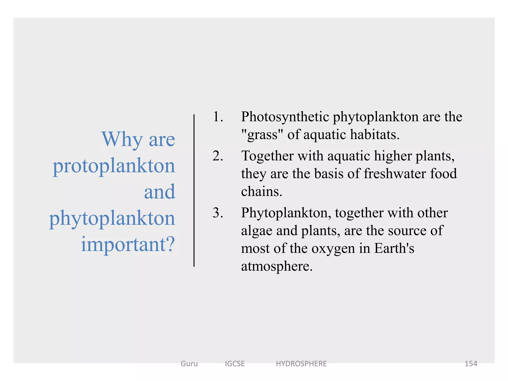 Why are
protoplankton
and
phytoplankton
important?
1. Photosynthetic phytoplankton are the
"grass" of aquatic habitats.
2. Together with aquatic higher plants,
they are the basis of freshwater food
chains.
3. Phytoplankton, together with other
algae and plants, are the source of
most of the oxygen in Earth's
atmosphere.
154Guru IGCSE HYDROSPHERE
 