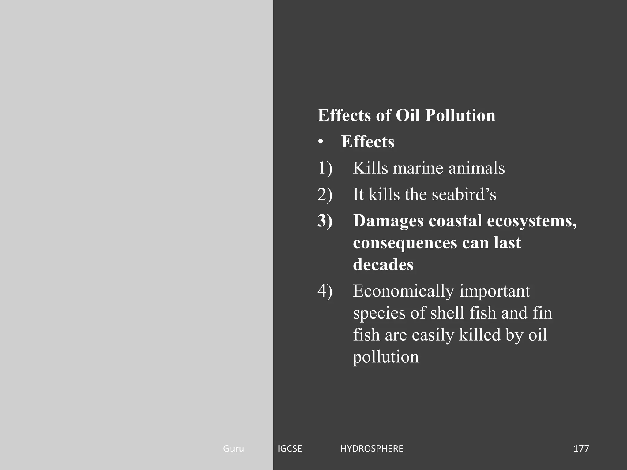 Effects of Oil Pollution
• Effects
1) Kills marine animals
2) It kills the seabird’s
3) Damages coastal ecosystems,
consequences can last
decades
4) Economically important
species of shell fish and fin
fish are easily killed by oil
pollution
177Guru IGCSE HYDROSPHERE
 