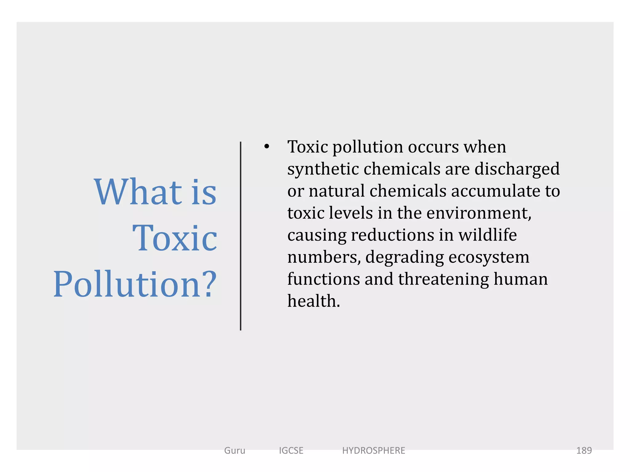 What is
Toxic
Pollution?
• Toxic pollution occurs when
synthetic chemicals are discharged
or natural chemicals accumulate to
toxic levels in the environment,
causing reductions in wildlife
numbers, degrading ecosystem
functions and threatening human
health.
189Guru IGCSE HYDROSPHERE
 