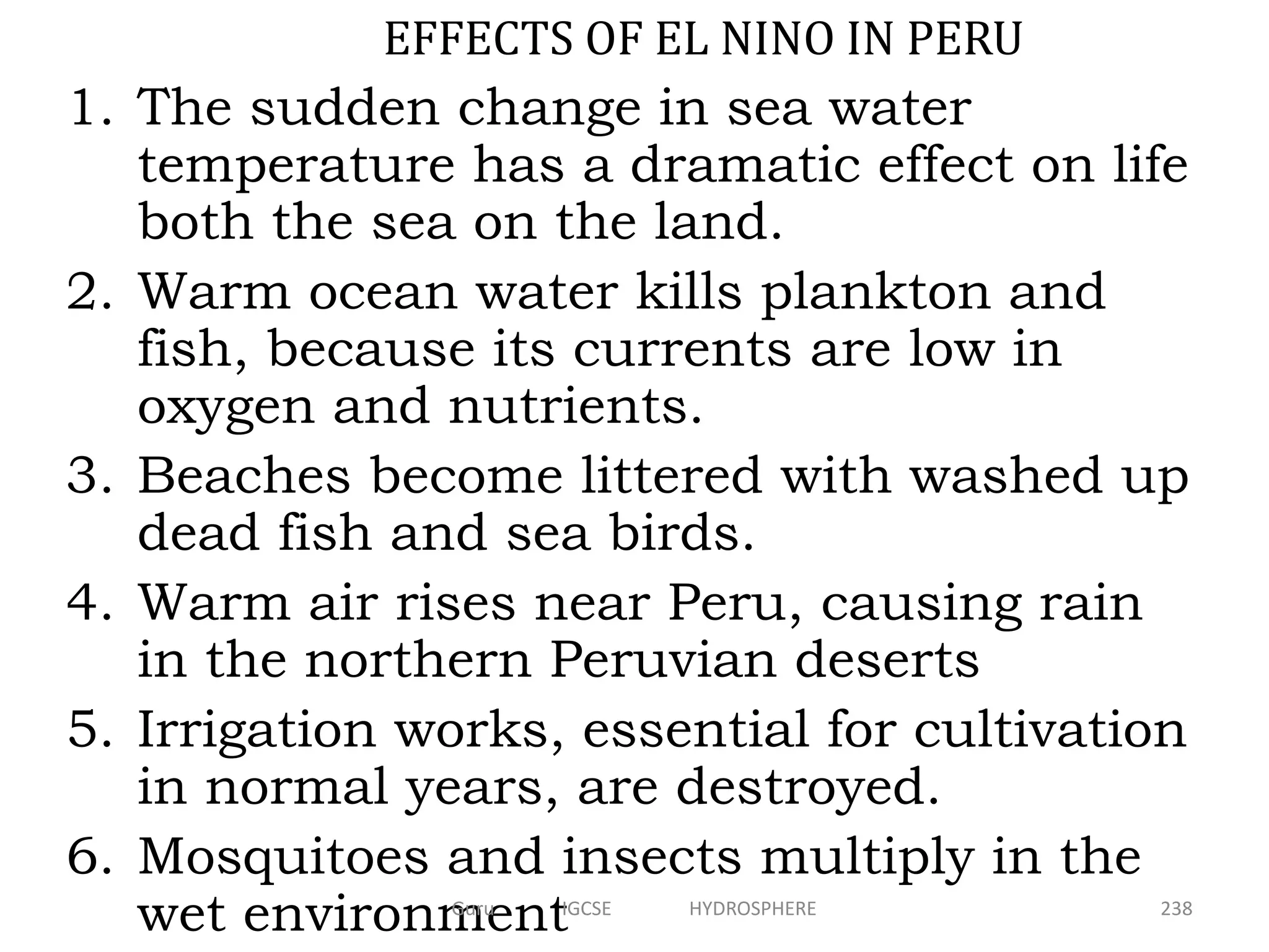 1. The sudden change in sea water
temperature has a dramatic effect on life
both the sea on the land.
2. Warm ocean water kills plankton and
fish, because its currents are low in
oxygen and nutrients.
3. Beaches become littered with washed up
dead fish and sea birds.
4. Warm air rises near Peru, causing rain
in the northern Peruvian deserts
5. Irrigation works, essential for cultivation
in normal years, are destroyed.
6. Mosquitoes and insects multiply in the
wet environment
EFFECTS OF EL NINO IN PERU
238Guru IGCSE HYDROSPHERE
 